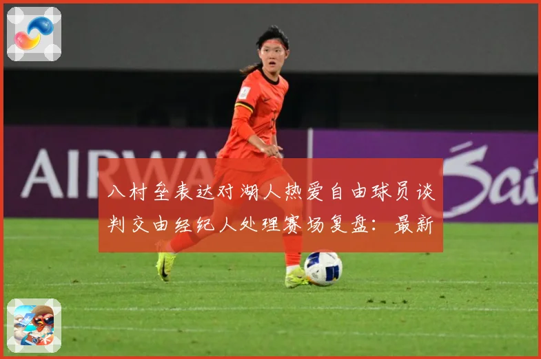 八村垒表达对湖人热爱自由球员谈判交由经纪人处理赛场复盘：最新赛事动态与深度分析