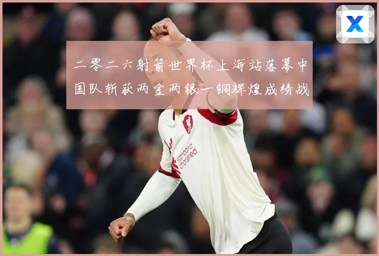 二零二六射箭世界杯上海站落幕中国队斩获两金两银一铜辉煌成绩战术观察：最新赛事动态与深度分析