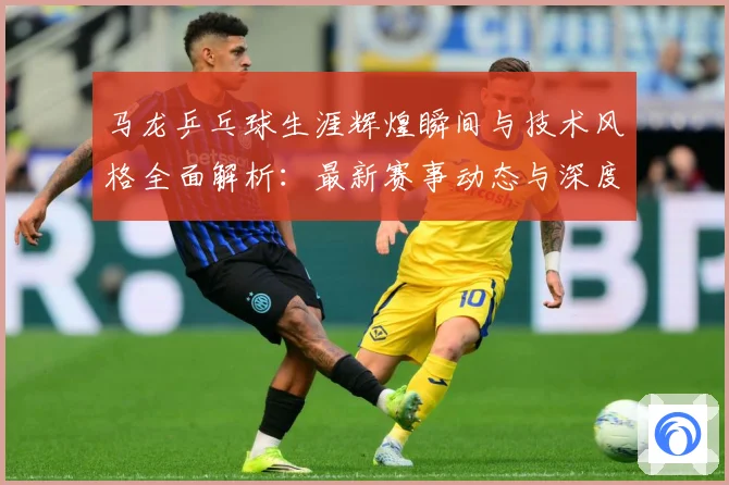 马龙乒乓球生涯辉煌瞬间与技术风格全面解析：最新赛事动态与深度分析