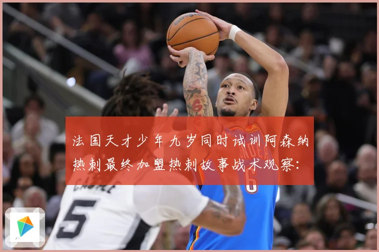 法国天才少年九岁同时试训阿森纳热刺最终加盟热刺故事战术观察：最新赛事动态与深度分析