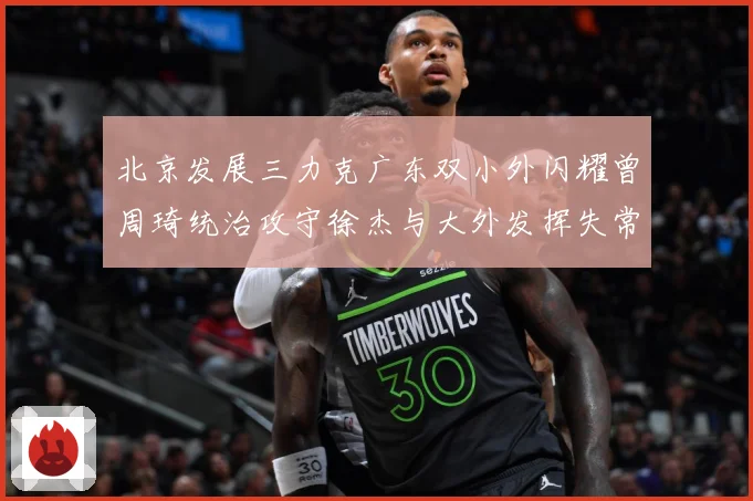 北京发展三力克广东双小外闪耀曾周琦统治攻守徐杰与大外发挥失常专题观察：最新赛事动态与深度分析