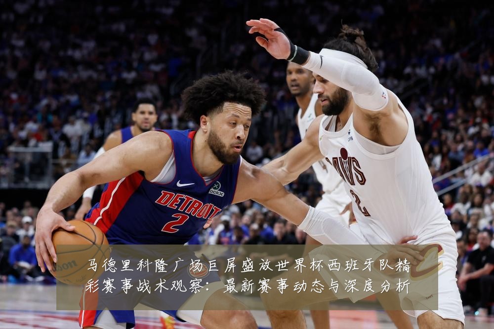 马德里科隆广场巨屏盛放世界杯西班牙队精彩赛事战术观察:最新赛事动态与深度分析