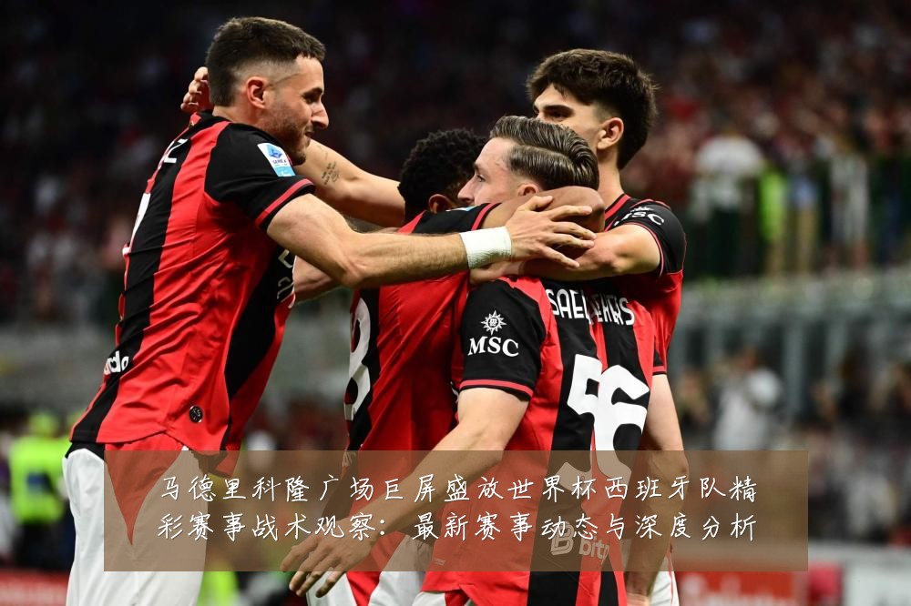 马德里科隆广场巨屏盛放世界杯西班牙队精彩赛事战术观察:最新赛事动态与深度分析