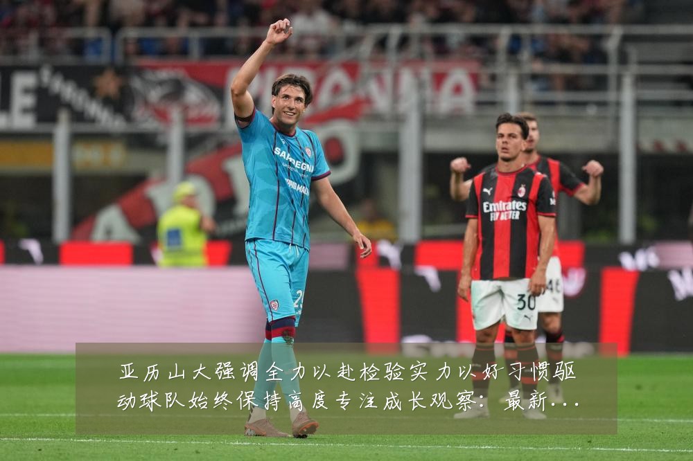 亚历山大强调全力以赴检验实力以好习惯驱动球队始终保持高度专注成长观察:最新赛事动态与深度分析