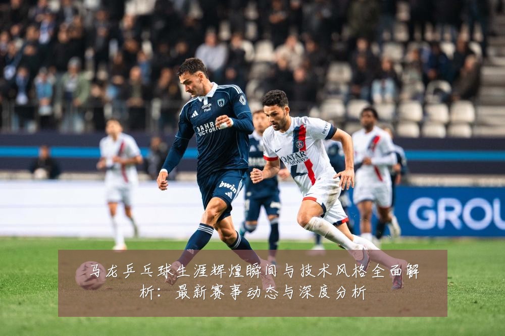 马龙乒乓球生涯辉煌瞬间与技术风格全面解析:最新赛事动态与深度分析