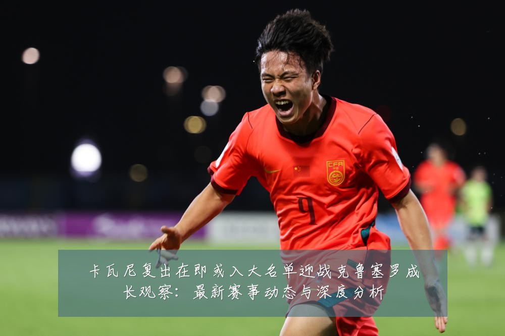 卡瓦尼复出在即或入大名单迎战克鲁塞罗成长观察:最新赛事动态与深度分析